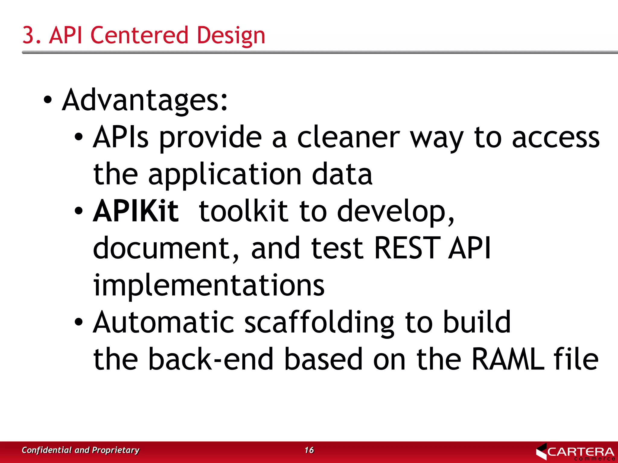 3. API Centered Design
16Confidential and Proprietary
• Advantages:
• APIs provide a cleaner way to access
the application data
• APIKit toolkit to develop,
document, and test REST API
implementations
• Automatic scaffolding to build
the back-end based on the RAML file
 