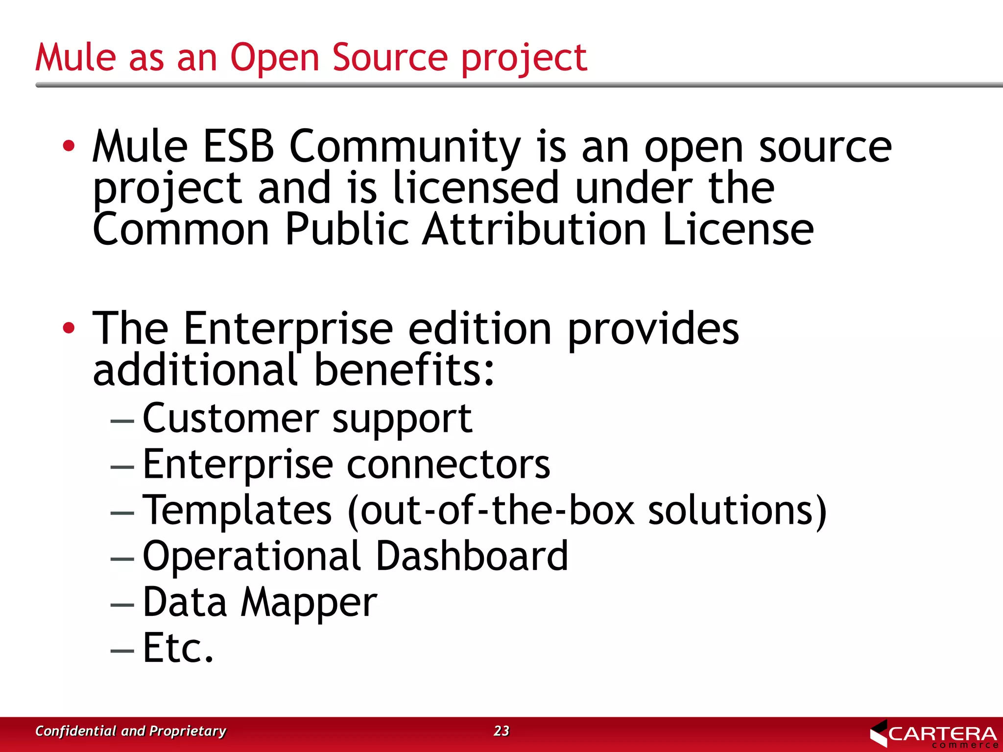 Mule as an Open Source project
23Confidential and Proprietary
• Mule ESB Community is an open source
project and is licensed under the
Common Public Attribution License
• The Enterprise edition provides
additional benefits:
– Customer support
– Enterprise connectors
– Templates (out-of-the-box solutions)
– Operational Dashboard
– Data Mapper
– Etc.
 