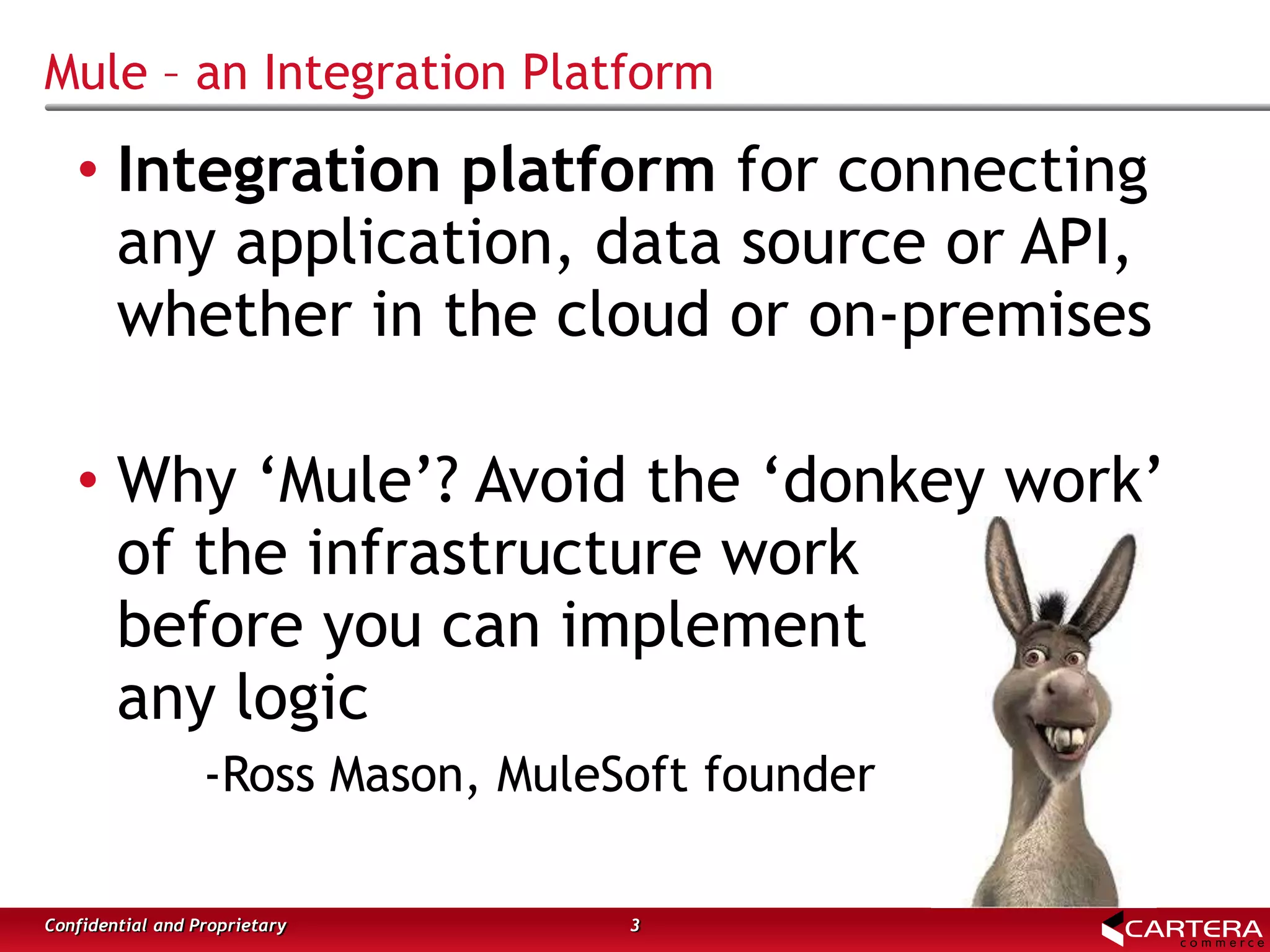 Mule – an Integration Platform
3Confidential and Proprietary
• Integration platform for connecting
any application, data source or API,
whether in the cloud or on-premises
• Why ‘Mule’? Avoid the ‘donkey work’
of the infrastructure work
before you can implement
any logic
-Ross Mason, MuleSoft founder
 