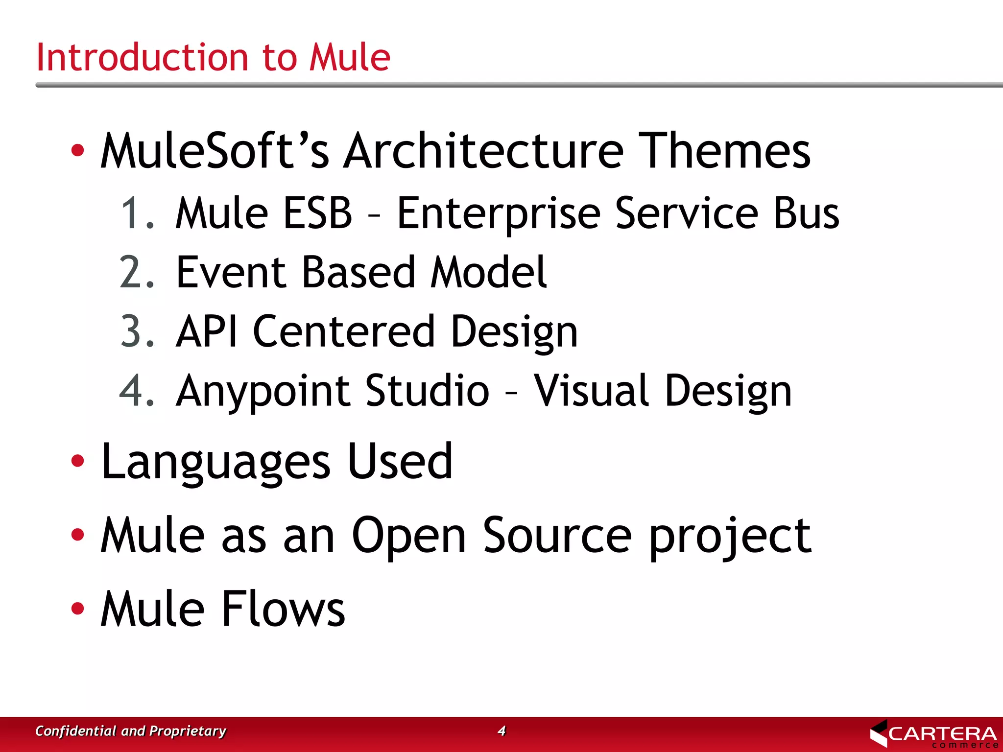 Introduction to Mule
4Confidential and Proprietary
• MuleSoft’s Architecture Themes
1. Mule ESB – Enterprise Service Bus
2. Event Based Model
3. API Centered Design
4. Anypoint Studio – Visual Design
• Languages Used
• Mule as an Open Source project
• Mule Flows
 