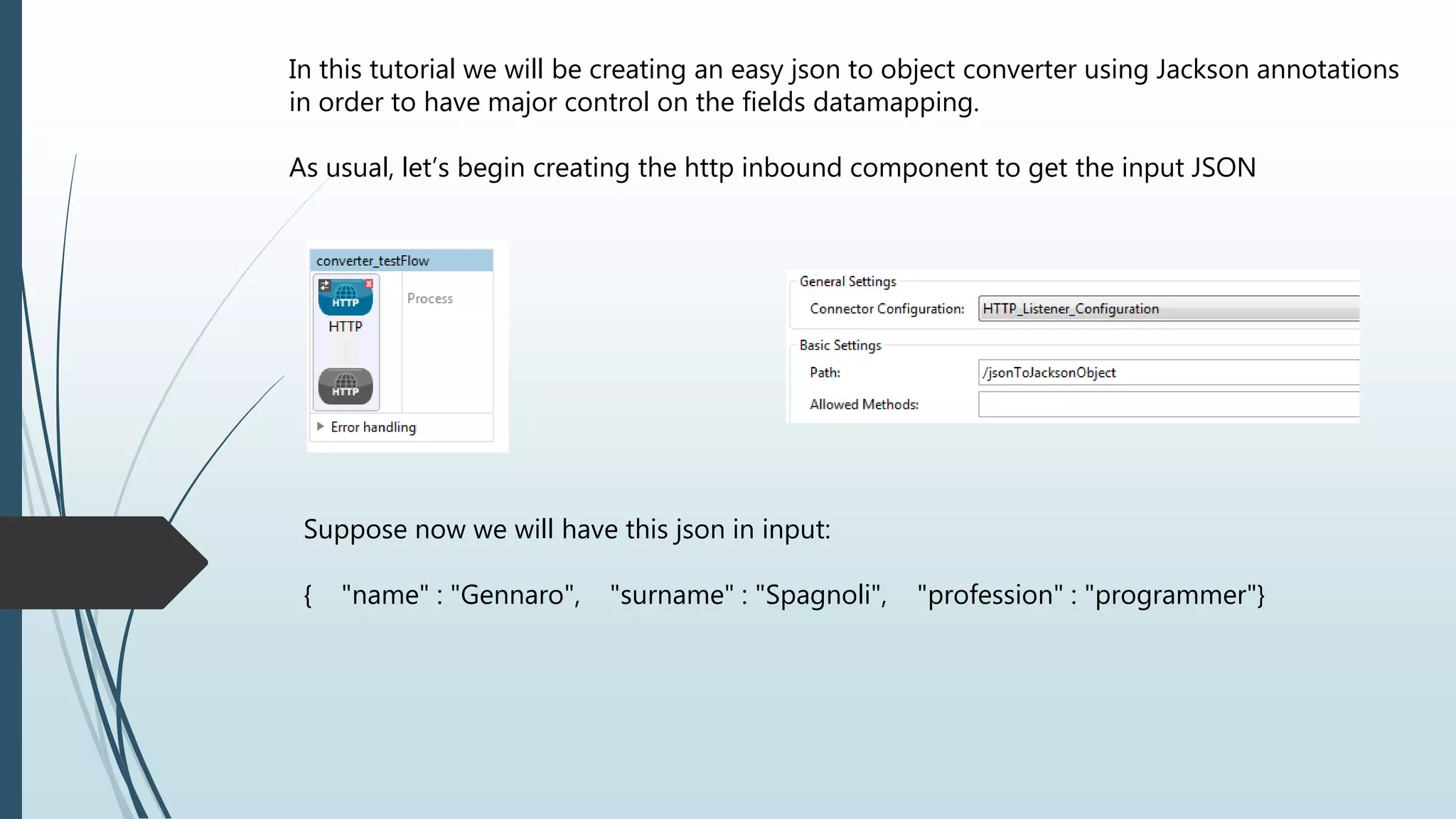 In this tutorial we will be creating an easy json to object converter using Jackson annotations
in order to have major control on the fields datamapping.
As usual, let’s begin creating the http inbound component to get the input JSON
Suppose now we will have this json in input:
{ "name" : "Gennaro", "surname" : "Spagnoli", "profession" : "programmer"}
 