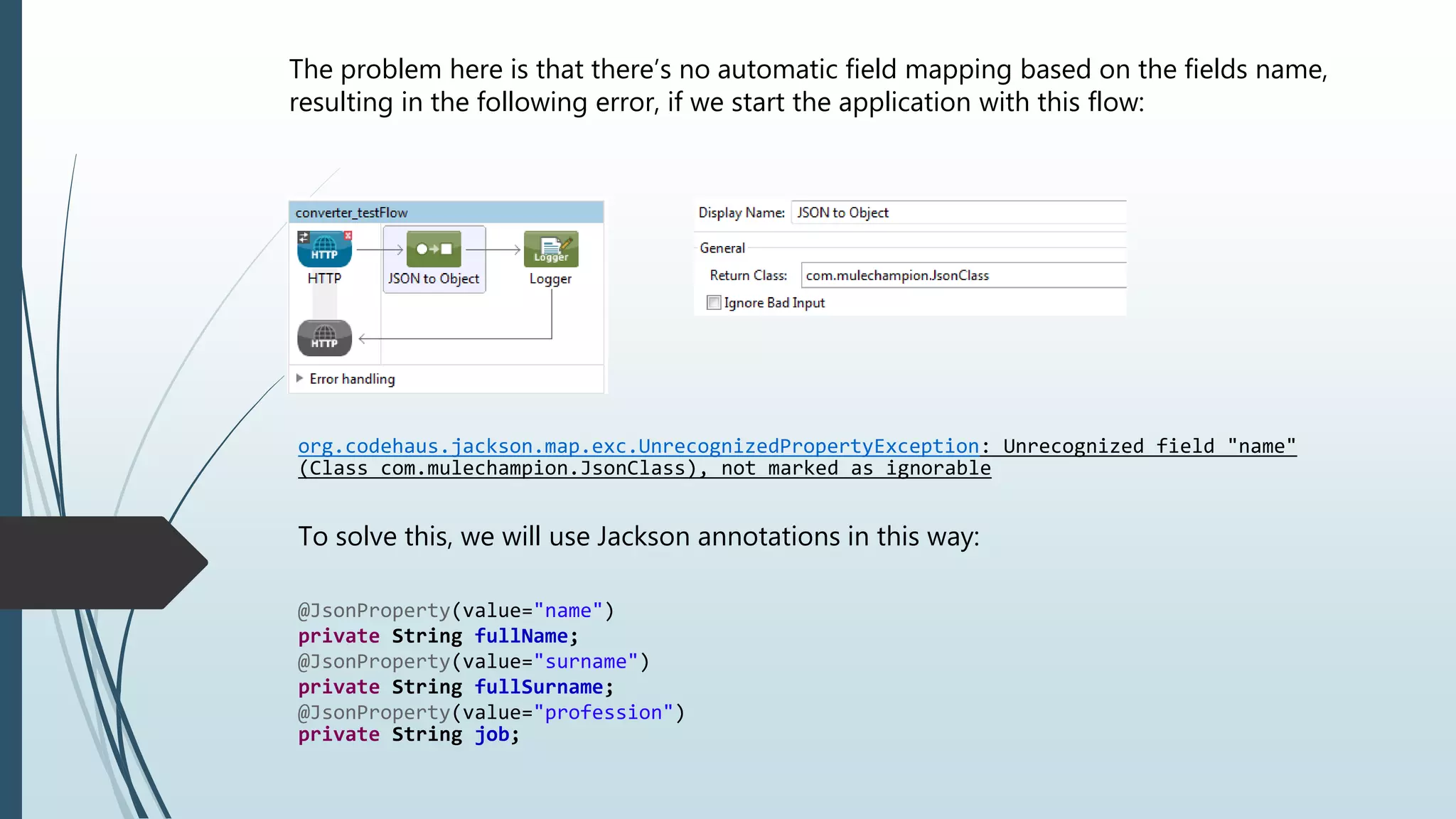 The problem here is that there’s no automatic field mapping based on the fields name,
resulting in the following error, if we start the application with this flow:
org.codehaus.jackson.map.exc.UnrecognizedPropertyException: Unrecognized field "name"
(Class com.mulechampion.JsonClass), not marked as ignorable
To solve this, we will use Jackson annotations in this way:
@JsonProperty(value="name")
private String fullName;
@JsonProperty(value="surname")
private String fullSurname;
@JsonProperty(value="profession")
private String job;
 