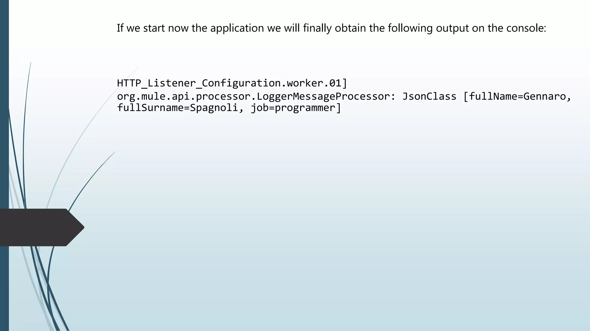 If we start now the application we will finally obtain the following output on the console:
HTTP_Listener_Configuration.worker.01]
org.mule.api.processor.LoggerMessageProcessor: JsonClass [fullName=Gennaro,
fullSurname=Spagnoli, job=programmer]
 