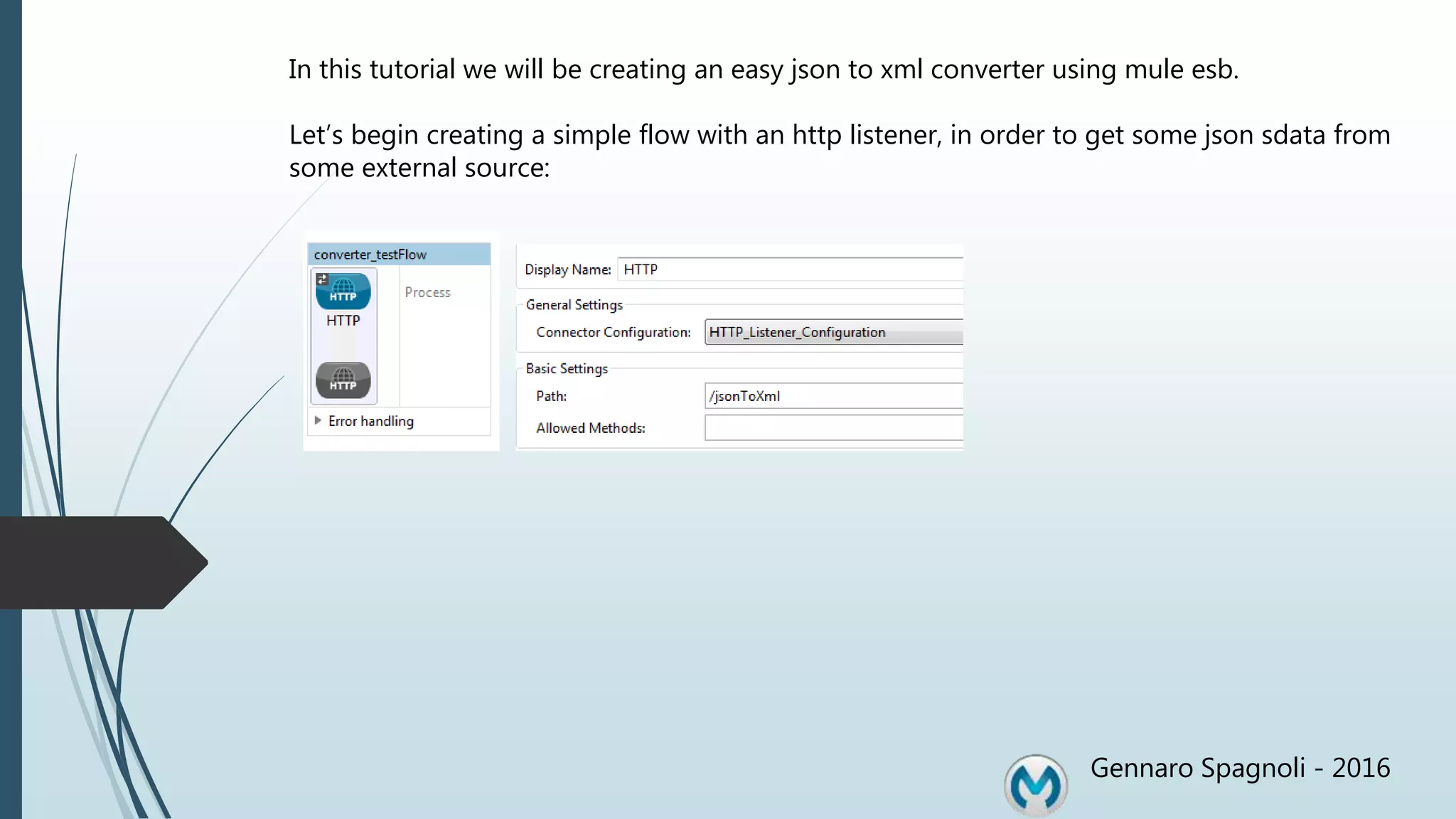 Gennaro Spagnoli - 2016 In this tutorial we will be creating an easy json to xml converter using mule esb. Let’s begin creating a simple flow with an http listener, in order to get some json sdata from some external source: 