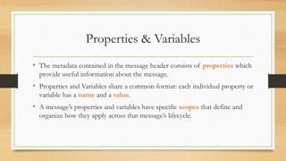 Properties & Variables
• The metadata contained in the message header consists of properties which
provide useful information about the message.
• Properties and Variables share a common format: each individual property or
variable has a name and a value.
• A message’s properties and variables have specific scopes that define and
organize how they apply across that message’s lifecycle.
 