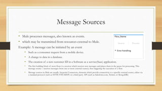 Message Sources
• Mule processes messages, also known as events.
• which may be transmitted from resources external to Mule.
Example: A message can be initiated by an event
• Such as a consumer request from a mobile device.
• A change to data in a database.
• The creation of a new customer ID in a Software as a service(Saas) application.
• The first building block of most flows is a receiver which receives new messages and places them in the queue for processing. This
message source – receives messages from one or more external sources, thus triggering the execution of a flow.
• Message sources in Mule are usually Anypoint Connectors, elements which provide connectivity to a specific external source, either via
a standard protocol (such as HTTP, FTP, SMTP) or a third-party API (such as Salesforce.com, Twitter, or MongoDB.)
 