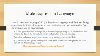 Mule Expression Language
Mule Expression Language (MEL) is the primary language used for formulating
expressions in Mule, allows us to access, manipulate, and use information from
the message and its environment.
• MEL is a lightweight and Mule-specific expression language that you can use to access and
evaluate the data in the payload, properties and variables of a Mule message.
• Accessible and usable from within virtually every message processor in Mule.
• MEL enables you to quickly and elegantly filter, route, or otherwise act upon the different
parts of the Mule message object.
#[message.inboundProperties.propertyName]
 