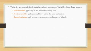 • Variables are user-defined metadata about a message. Variables have three scopes:
• Flow variables apply only to the flow in which they exist.
• Session variables apply across all flows within the same application.
• Record variables apply to only to records processed as part of a batch.
 