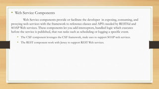 • Web Service Components
Web Service components provide or facilitate the developer in exposing, consuming, and
proxying web services with the framework to reference classes and API’s needed by RESTful and
SOAP Web services. These components let you add interceptors, bundled logic which executes
before the service is published, that run tasks such as scheduling or logging a specific event.
• The CXF component leverages the CXF framework, mule uses to support SOAP web services.
• The REST component work with Jersey to support REST Web services.
 