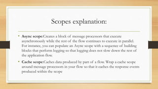 Scopes explanation:
• Async scope:Creates a block of message processors that execute
asynchronously while the rest of the flow continues to execute in parallel.
For instance, you can populate an Async scope with a sequence of building
blocks that perform logging so that logging does not slow down the rest of
the application flow.
• Cache scope:Caches data produced by part of a flow. Wrap a cache scope
around message processors in your flow so that it caches the response events
produced within the scope
 