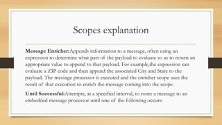 Scopes explanation
Message Enricher:Appends information to a message, often using an
expression to determine what part of the payload to evaluate so as to return an
appropriate value to append to that payload. For example,the expression can
evaluate a ZIP code and then append the associated City and State to the
payload. The message processor is executed and the enricher scope uses the
result of that execution to enrich the message coming into the scope.
Until Successful:Attempts, at a specified interval, to route a message to an
embedded message processor until one of the following occurs:
 