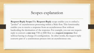 Scopes explanation
Request-Reply Scope:The Request-Reply scope enables you to embed a
"pocket" of asynchronous processing within a Mule flow. This functionality
enables you to receive a response from an asynchronous flow without
hardcoding the destination of the response. For example, you can use request-
reply to convert a one-way VM or JMS flow to a request-response flow
without having to change it’s configuration. In other words, the request-reply
converts part of a synchronous process into an asynchronous one.
 