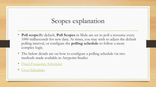 Scopes explanation
• Poll scope:By default, Poll Scopes in Mule are set to poll a resource every
1000 milliseconds for new data. At times, you may wish to adjust the default
polling interval, or configure the polling schedule to follow a more
complex logic.
• The below details are on how to configure a polling schedule via two
methods made available in Anypoint Studio:
• Fixed Frequency Scheduler
• Cron Scheduler
 