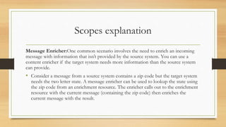 Scopes explanation
Message Enricher:One common scenario involves the need to enrich an incoming
message with information that isn’t provided by the source system. You can use a
content enricher if the target system needs more information than the source system
can provide.
• Consider a message from a source system contains a zip code but the target system
needs the two letter state. A message enricher can be used to lookup the state using
the zip code from an enrichment resource. The enricher calls out to the enrichment
resource with the current message (containing the zip code) then enriches the
current message with the result.
 