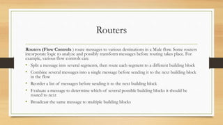 Routers
Routers (Flow Controls ) route messages to various destinations in a Mule flow. Some routers
incorporate logic to analyze and possibly transform messages before routing takes place. For
example, various flow controls can:
• Split a message into several segments, then route each segment to a different building block
• Combine several messages into a single message before sending it to the next building block
in the flow
• Reorder a list of messages before sending it to the next building block
• Evaluate a message to determine which of several possible building blocks it should be
routed to next
• Broadcast the same message to multiple building blocks
 
