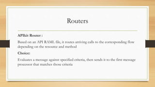 Routers
APIkit Router :
Based on an API RAML file, it routes arriving calls to the corresponding flow
depending on the resource and method
Choice:
Evaluates a message against specified criteria, then sends it to the first message
processor that matches those criteria
 