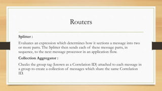 Routers
Splitter :
Evaluates an expression which determines how it sections a message into two
or more parts. The Splitter then sends each of these message parts, in
sequence, to the next message processor in an application flow.
Collection Aggregator :
Checks the group tag (known as a Correlation ID) attached to each message in
a group to create a collection of messages which share the same Correlation
ID.
 