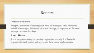 Routers
Collection Splitter :
Accepts a collection of messages (or parts of messages), splits them into
individual messages, then sends each new message, in sequence, to the next
message processor in a flow
Scatter Gather :
Sends a request message to multiple targets concurrently. It collects the
responses from all routes, and aggregates them into a single message
 