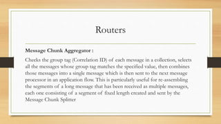 Routers
Message Chunk Aggregator :
Checks the group tag (Correlation ID) of each message in a collection, selects
all the messages whose group tag matches the specified value, then combines
those messages into a single message which is then sent to the next message
processor in an application flow. This is particularly useful for re-assembling
the segments of a long message that has been received as multiple messages,
each one consisting of a segment of fixed length created and sent by the
Message Chunk Splitter
 