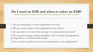 Do I need an ESB and when to select an ESB?
It is form the article written by MuleSoft founder and VP of Product Strategy Ross Mason: To ESB or not to ESB.
1. Are you integrating 3 or more applications/services?
2. Will you need to plug in more applications in the future?
3. Do you need to use more than one type of communication protocol?
4. Do you need message routing capabilities such as forking and aggregating
message flows, or content-based routing?
5. Do you need to publish services for consumption by other applications?
 
