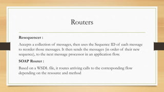 Routers
Resequencer :
Accepts a collection of messages, then uses the Sequence ID of each message
to reorder those messages. It then sends the messages (in order of their new
sequence), to the next message processor in an application flow.
SOAP Router :
Based on a WSDL file, it routes arriving calls to the corresponding flow
depending on the resource and method
 