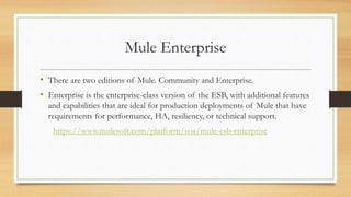Mule Enterprise
• There are two editions of Mule. Community and Enterprise.
• Enterprise is the enterprise-class version of the ESB, with additional features
and capabilities that are ideal for production deployments of Mule that have
requirements for performance, HA, resiliency, or technical support.
https://www.mulesoft.com/platform/soa/mule-esb-enterprise
 