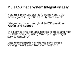 Mule ESB made System Integration Easy
• Mule ESB provides standard framework that
makes great integration architecture simple
• Integration done through Mule ESB provides
Faster and Robust
• The Service creation and hosting expose and host
reusable services, using Mule as a lightweight
service container
• Data transformation exchange data across
varying formats and transport protocols.
 