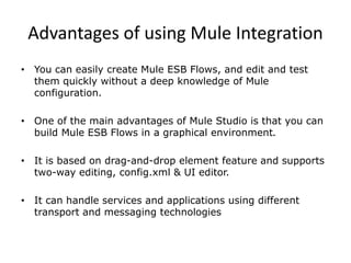 Advantages of using Mule Integration
• You can easily create Mule ESB Flows, and edit and test
them quickly without a deep knowledge of Mule
configuration.
• One of the main advantages of Mule Studio is that you can
build Mule ESB Flows in a graphical environment.
• It is based on drag-and-drop element feature and supports
two-way editing, config.xml & UI editor.
• It can handle services and applications using different
transport and messaging technologies
 