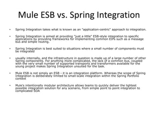 Mule ESB vs. Spring Integration
• Spring Integration takes what is known as an "application-centric" approach to integration.
• Spring Integration is aimed at providing "just a little" ESB-style integration to specific
applications by providing frameworks for implementing common EIPs such as a message
bus and simple routing.
• Spring Integration is best suited to situations where a small number of components must
be integrated
• usually internally, and the infrastructure in question is made up of a large number of other
Spring components. For anything more complicated, the lack of a common bus, coupled
with the very small number of supported transports and transformers available for the
young project makes Spring Integration unsuited for the task.
• Mule ESB is not simply an ESB - it is an integration platform. Whereas the scope of Spring
Integration is deliberately limited to small-scale integration within the Spring Portfolio
context
• Mule's intentionally modular architecture allows teams to quickly deliver the lightest
possible integration solution for any scenario, from simple point to point integration to
complicated SOA
 