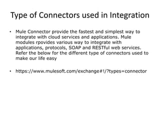 Type of Connectors used in Integration
• Mule Connector provide the fastest and simplest way to
integrate with cloud services and applications. Mule
modules rpovides various way to integrate with
applications, protocols, SOAP and RESTful web services.
Refer the below for the different type of connectors used to
make our life easy
• https://www.mulesoft.com/exchange#!/?types=connector
 