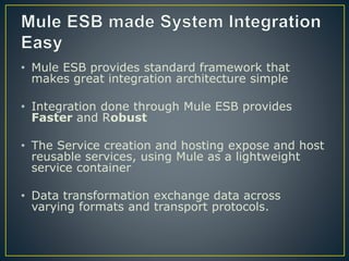 • Mule ESB provides standard framework that
makes great integration architecture simple
• Integration done through Mule ESB provides
Faster and Robust
• The Service creation and hosting expose and host
reusable services, using Mule as a lightweight
service container
• Data transformation exchange data across
varying formats and transport protocols.
 
