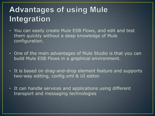 • You can easily create Mule ESB Flows, and edit and test
them quickly without a deep knowledge of Mule
configuration.
• One of the main advantages of Mule Studio is that you can
build Mule ESB Flows in a graphical environment.
• It is based on drag-and-drop element feature and supports
two-way editing, config.xml & UI editor.
• It can handle services and applications using different
transport and messaging technologies
 