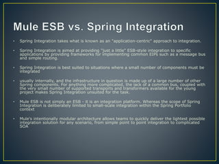 • Spring Integration takes what is known as an "application-centric" approach to integration.
• Spring Integration is aimed at providing "just a little" ESB-style integration to specific
applications by providing frameworks for implementing common EIPs such as a message bus
and simple routing.
• Spring Integration is best suited to situations where a small number of components must be
integrated
• usually internally, and the infrastructure in question is made up of a large number of other
Spring components. For anything more complicated, the lack of a common bus, coupled with
the very small number of supported transports and transformers available for the young
project makes Spring Integration unsuited for the task.
• Mule ESB is not simply an ESB - it is an integration platform. Whereas the scope of Spring
Integration is deliberately limited to small-scale integration within the Spring Portfolio
context
• Mule's intentionally modular architecture allows teams to quickly deliver the lightest possible
integration solution for any scenario, from simple point to point integration to complicated
SOA
 