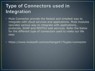• Mule Connector provide the fastest and simplest way to
integrate with cloud services and applications. Mule modules
rpovides various way to integrate with applications,
protocols, SOAP and RESTful web services. Refer the below
for the different type of connectors used to make our life
easy
• https://www.mulesoft.com/exchange#!/?types=connector
 
