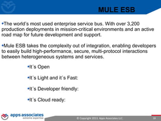 © Copyright 2013. Apps Associates LLC. 18
It´s Open
It´s Light and it´s Fast:
It´s Developer friendly:
It´s Cloud ready:
MULE ESB
The world’s most used enterprise service bus. With over 3,200
production deployments in mission-critical environments and an active
road map for future development and support.
Mule ESB takes the complexity out of integration, enabling developers
to easily build high-performance, secure, multi-protocol interactions
between heterogeneous systems and services.
 