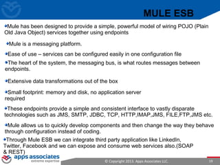 © Copyright 2013. Apps Associates LLC. 19
Mule has been designed to provide a simple, powerful model of wiring POJO (Plain
Old Java Object) services together using endpoints
Mule is a messaging platform.
The heart of the system, the messaging bus, is what routes messages between
endpoints.
Extensive data transformations out of the box
These endpoints provide a simple and consistent interface to vastly disparate
technologies such as JMS, SMTP, JDBC, TCP, HTTP,IMAP,JMS, FILE,FTP,JMS etc.
Mule allows us to quickly develop components and then change the way they behave
through configuration instead of coding.
Ease of use – services can be configured easily in one configuration file
.
Through Mule ESB we can integrate third party application like LinkedIn,
Twitter, Facebook and we can expose and consume web services also.(SOAP
& REST)
MULE ESB
Small footprint: memory and disk, no application server
required
 