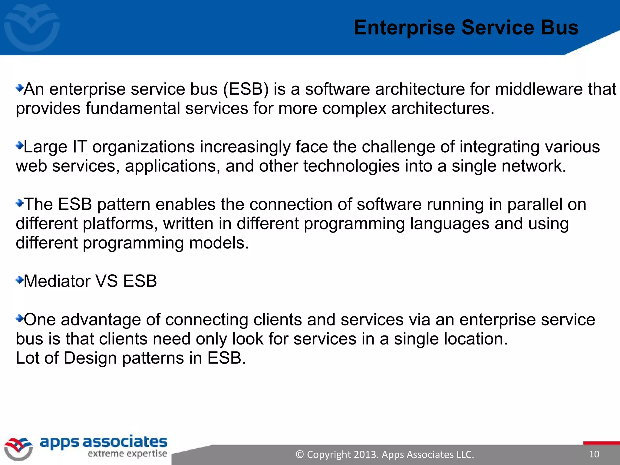 © Copyright 2013. Apps Associates LLC. 10
Enterprise Service Bus
An enterprise service bus (ESB) is a software architecture for middleware that
provides fundamental services for more complex architectures.
Large IT organizations increasingly face the challenge of integrating various
web services, applications, and other technologies into a single network.
The ESB pattern enables the connection of software running in parallel on
different platforms, written in different programming languages and using
different programming models.
Mediator VS ESB
One advantage of connecting clients and services via an enterprise service
bus is that clients need only look for services in a single location.
Lot of Design patterns in ESB.
 