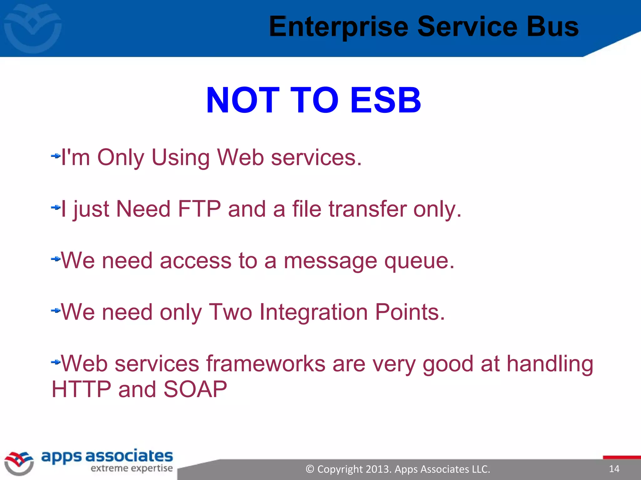© Copyright 2013. Apps Associates LLC. 14
I'm Only Using Web services.
I just Need FTP and a file transfer only.
We need access to a message queue.
We need only Two Integration Points.
Web services frameworks are very good at handling
HTTP and SOAP
NOT TO ESB
Enterprise Service Bus
 