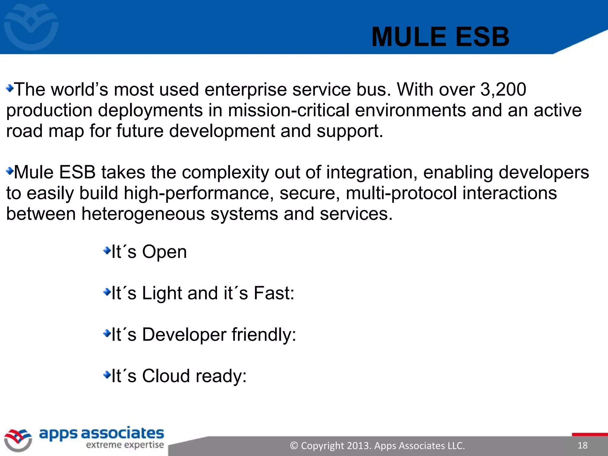 © Copyright 2013. Apps Associates LLC. 18
It´s Open
It´s Light and it´s Fast:
It´s Developer friendly:
It´s Cloud ready:
MULE ESB
The world’s most used enterprise service bus. With over 3,200
production deployments in mission-critical environments and an active
road map for future development and support.
Mule ESB takes the complexity out of integration, enabling developers
to easily build high-performance, secure, multi-protocol interactions
between heterogeneous systems and services.
 