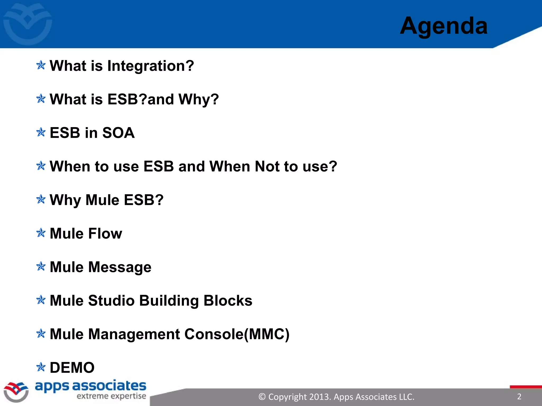 © Copyright 2013. Apps Associates LLC. 2
Agenda
What is Integration?
What is ESB?and Why?
ESB in SOA
When to use ESB and When Not to use?
Why Mule ESB?
Mule Flow
Mule Message
Mule Studio Building Blocks
Mule Management Console(MMC)
DEMO
 