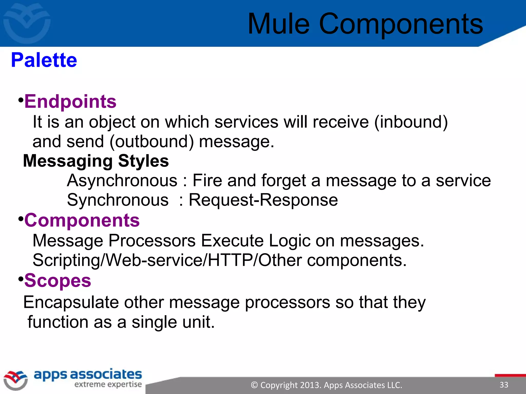 © Copyright 2013. Apps Associates LLC. 33

Endpoints
It is an object on which services will receive (inbound)
and send (outbound) message.
Messaging Styles
Asynchronous : Fire and forget a message to a service
Synchronous : Request-Response

Components
Message Processors Execute Logic on messages.
Scripting/Web-service/HTTP/Other components.

Scopes
Encapsulate other message processors so that they
function as a single unit.
Mule Components
Palette
 