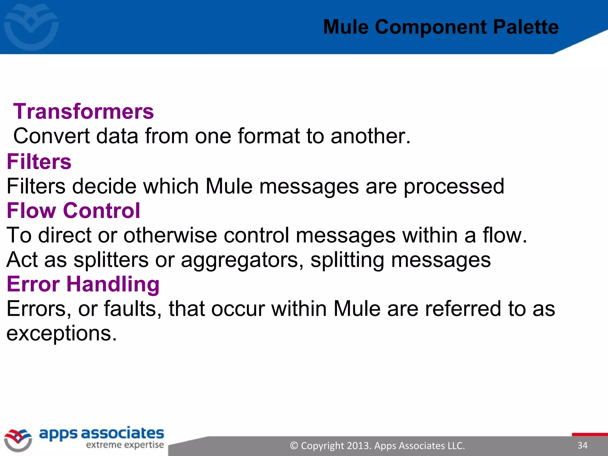 © Copyright 2013. Apps Associates LLC. 34
Filters
Filters decide which Mule messages are processed
Flow Control
To direct or otherwise control messages within a flow.
Act as splitters or aggregators, splitting messages
Error Handling
Errors, or faults, that occur within Mule are referred to as
exceptions.
Mule Component Palette
Transformers
Convert data from one format to another.
 