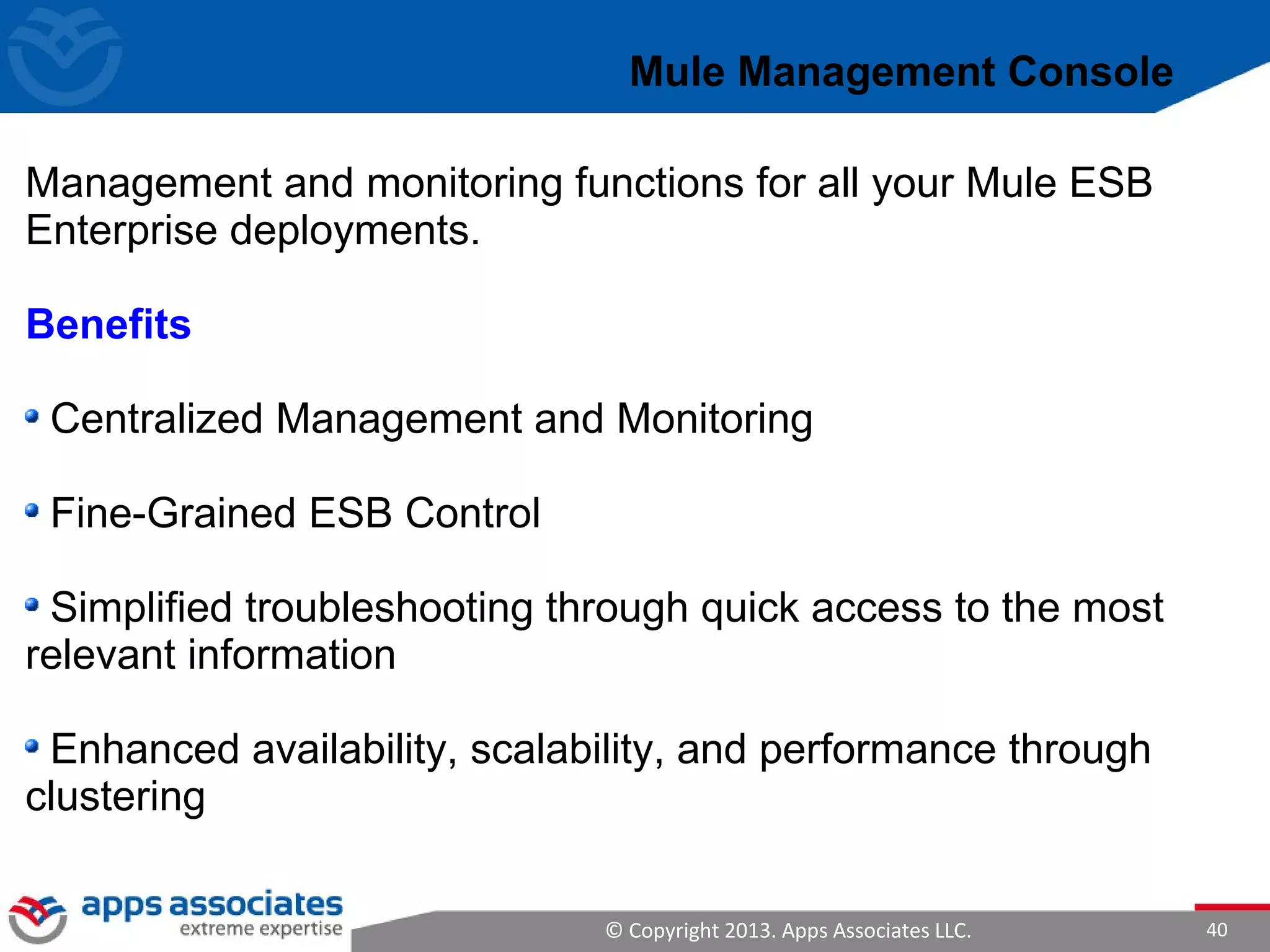 © Copyright 2013. Apps Associates LLC. 40
Management and monitoring functions for all your Mule ESB
Enterprise deployments.
Benefits
Centralized Management and Monitoring
Fine-Grained ESB Control
Simplified troubleshooting through quick access to the most
relevant information
Enhanced availability, scalability, and performance through
clustering
Mule Management Console
 