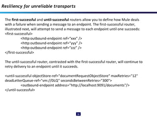 26
The first-successful and until-successful routers allow you to define how Mule deals
with a failure when sending a message to an endpoint. The first-successful router,
illustrated next, will attempt to send a message to each endpoint until one succeeds:
<first-successful>
<http:outbound-endpoint ref=“xxx” />
<http:outbound-endpoint ref=“yyy” />
<http:outbound-endpoint ref=“zzz” />
</first-successful>
The until-successful router, contrasted with the first-successful router, will continue to
retry delivery to an endpoint until it succeeds.
<until-successful objectStore-ref="documentRequestObjectStore“ maxRetries="12"
deadLetterQueue-ref="vm://DLQ“ secondsBetweenRetries="300">
<outbound-endpoint address="http://localhost:9091/documents"/>
</until-successful>
Resiliency for unreliable transports
 