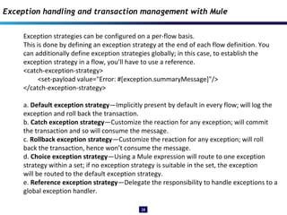 28
Exception strategies can be configured on a per-flow basis.
This is done by defining an exception strategy at the end of each flow definition. You
can additionally define exception strategies globally; in this case, to establish the
exception strategy in a flow, you’ll have to use a reference.
<catch-exception-strategy>
<set-payload value="Error: #[exception.summaryMessage]"/>
</catch-exception-strategy>
a. Default exception strategy—Implicitly present by default in every flow; will log the
exception and roll back the transaction.
b. Catch exception strategy—Customize the reaction for any exception; will commit
the transaction and so will consume the message.
c. Rollback exception strategy—Customize the reaction for any exception; will roll
back the transaction, hence won’t consume the message.
d. Choice exception strategy—Using a Mule expression will route to one exception
strategy within a set; if no exception strategy is suitable in the set, the exception
will be routed to the default exception strategy.
e. Reference exception strategy—Delegate the responsibility to handle exceptions to a
global exception handler.
Exception handling and transaction management with Mule
 