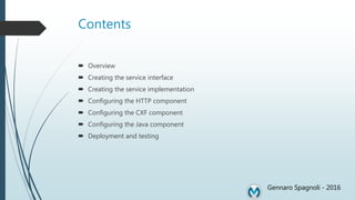 Contents
 Overview
 Creating the service interface
 Creating the service implementation
 Configuring the HTTP component
 Configuring the CXF component
 Configuring the Java component
 Deployment and testing
Gennaro Spagnoli - 2016
 