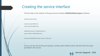 Creating the service interface
The first step is the creation of the java service interface HelloWorldService.java as follows:
package soapservicetest;
import javax.jws.WebParam;
import javax.jws.WebService;
@WebService(name="HelloWorldService")
public interface HelloWorldService {
String sayHi(@WebParam(name="input") String text);
}
As you can see, the service just exposes a simple sayHi method, which will send back the input
provided to the service
Gennaro Spagnoli - 2016
 