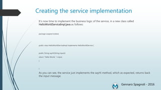 Creating the service implementation
It’s now time to implement the business logic of the service, in a new class called
HelloWorldServiceImpl.java as follows:
package soapservicetest;
public class HelloWorldServiceImpl implements HelloWorldService {
public String sayHi(String input){
return "Hello World, "+input;
}
}
As you can see, the service just implements the sayHi method, which as expected, returns back
the input message.
Gennaro Spagnoli - 2016
 