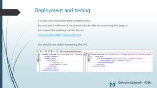 Deployment and testing
It’s now time to test the newly created service.
You can test it with one of the several tools for the ws consuming, like soap-ui.
Just import the wsdl exposed on the url:
http://localhost:8081/helloworld?wsdl
You should now obtain something like this:
Gennaro Spagnoli - 2016
 