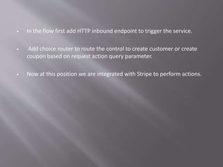  In the flow first add HTTP inbound endpoint to trigger the service.
 Add choice router to route the control to create customer or create
coupon based on request action query parameter.
 Now at this position we are integrated with Stripe to perform actions.
 